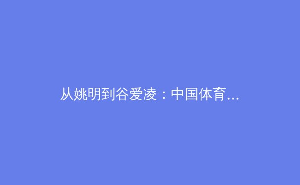 从姚明到谷爱凌：中国体育国际化的转型之路与未来挑战