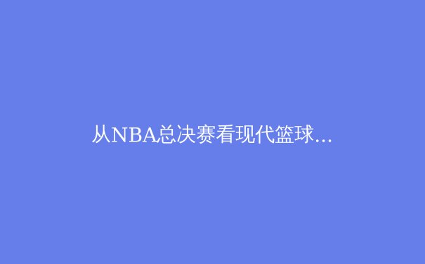 从NBA总决赛看现代篮球的战术演变与球员角色重构 - 2