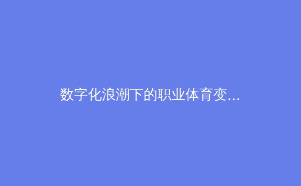 数字化浪潮下的职业体育变革：数据驱动如何重塑训练与战术体系 - 4